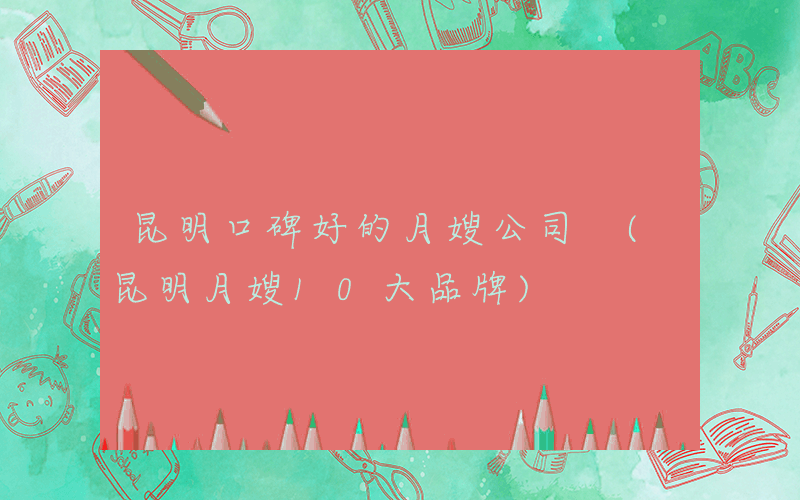 昆明口碑好的月嫂公司 (昆明月嫂10大品牌)